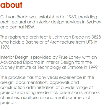 about C J van Breda Pl was established in 1980, providing architectural and interior design services in Sydney and central NSW. The registered architect is John van Breda no.3828 who holds a Bachelor of Architecture from UTS in 1976. Interior Design is provided by Prue Laney with an Advanced Diploma in Interior Design from the Sydney Institute of Technology at Enmore in 1999. The practice has many years experience in the design, documentation, approvals and construction administration of a wide range of projects including residential, pre-schools, schools, churches, auditoriums and small commercial projects. 